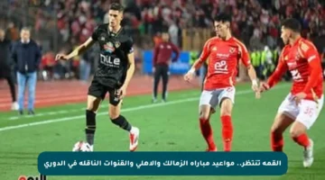 القمة تنتظر.. مواعيد مباراة الزمالك والأهلي والقنوات الناقلة في الدوري